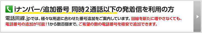 iナンバー/追加番号 同時2通話以下の発着信を利用の方 電話回線.jpでは、様々な用途に合わせた番号追加をご案内しています。回線を新たに増やさなくても、電話番号の追加が可能！1から数百個まで、ご希望の数の電話番号を格安で追加できます。