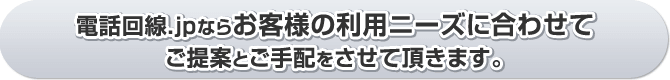 電話回線.jpならお客様の利用ニーズに合わせてご提案とご手配をさせて頂きます。