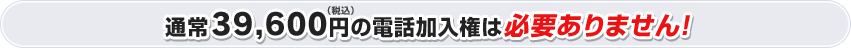 通常39,600円（税込）の電話加入権は必要ありません！