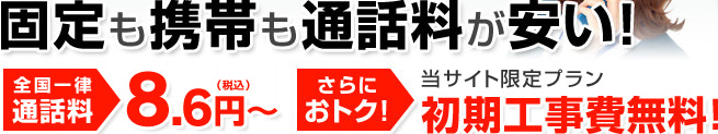 固定も携帯も通話料が安い！全国一律 通話料 8.6円（税込）～／さらにおトク！当サイト限定プラン 初期工事費無料！