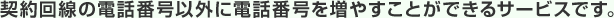 契約回線の電話番号以外に電話番号を増やすことができるサービスです。