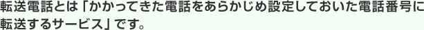 転送電話とは「かかってきた電話をあらかじめ設定しておいた電話番号に転送するサービス」です。