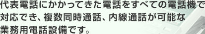 代表電話にかかってきた電話をすべての電話機で対応でき、複数同時通話、内線通話が可能な業務用電話設備です。