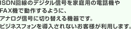 ISDN回線のデジタル信号を家庭用の電話機やFAX機で動作するように、アナログ信号に切り替える機器です。ビジネスフォンを導入されないお客様が利用します。