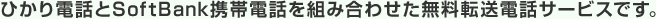 ひかり電話とSoftBank携帯電話を組み合わせた無料転送電話サービスです。