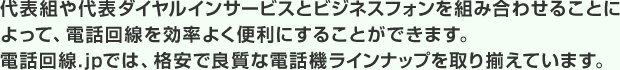 代表組や代表ダイヤルインサービスとビジネスフォンを組み合わせることによって、電話回線を効率よく便利にすることができます。電話回線.jpでは、格安で良質な電話機ラインナップを取り揃えています。