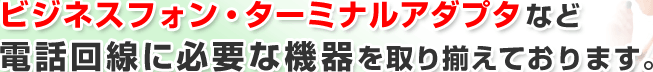 ビジネスフォン・ターミナルアダプタなど電話回線に必要な機器を取り揃えております。