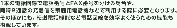 1本の電話回線で電話番号とFAX番号を分ける場合や、同時2通話の発着信を家庭用電話機などで利用する際に必要となります。そのほかにも、転送電話機能など電話回線を効率よく使うための機能も搭載しています。