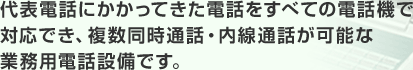 代表電話にかかってきた電話をすべての電話機で対応でき、複数同時通話・内線通話が可能な業務用電話設備です。