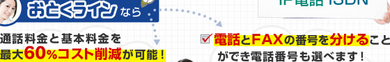 おとくラインなら…通話料金と基本料金を最大60%コスト削減が可能！／電話とFAXの番号を分けることができ電話番号も選べます！
